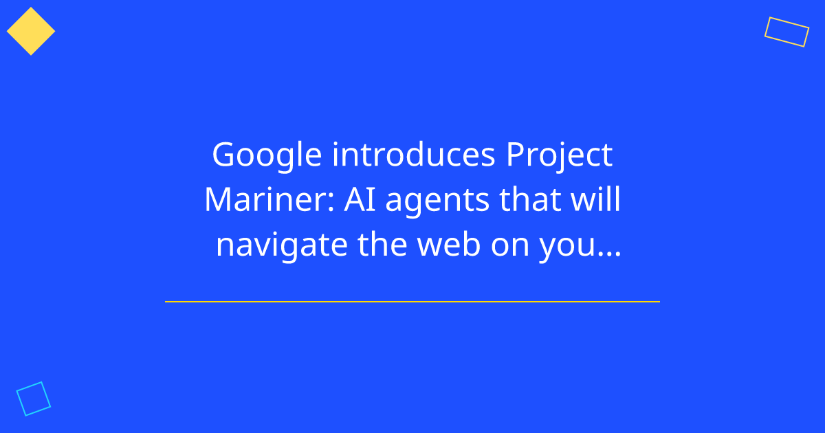 Google introduces Project Mariner: AI agents that will navigate the web on your behalf.